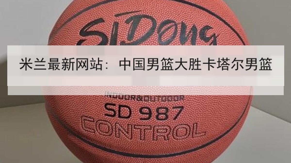 米兰最新网站: 中国男篮大胜卡塔尔男篮 米兰最新网站: 中国男篮大胜卡塔尔男篮