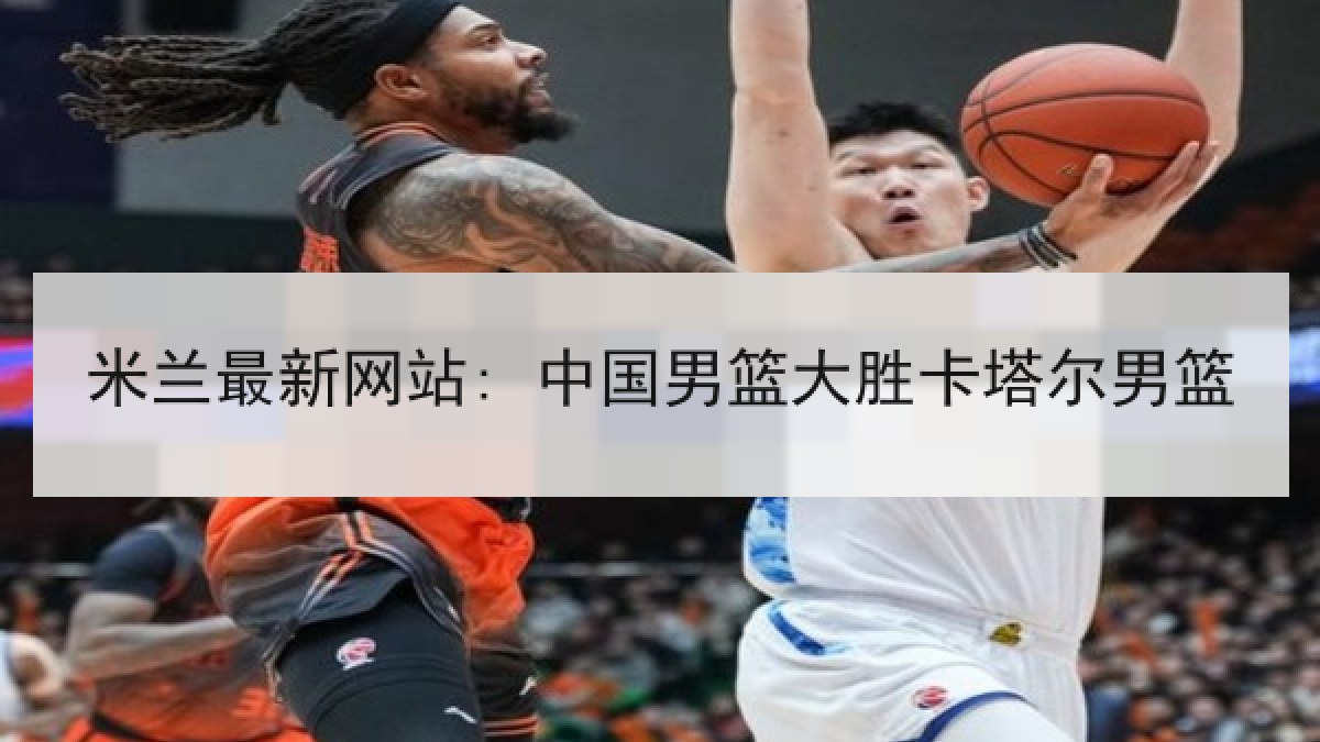 米兰最新网站: 中国男篮大胜卡塔尔男篮